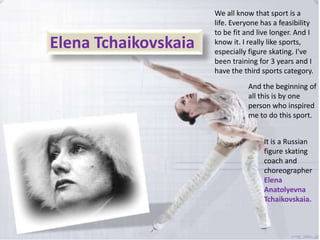 Elena Tchaikovskaia

We all know that sport is a
life. Everyone has a feasibility
to be fit and live longer. And I
know it. I really like sports,
especially figure skating. I've
been training for 3 years and I
have the third sports category.
And the beginning of
all this is by one
person who inspired
me to do this sport.
It is a Russian
figure skating
coach and
choreographer
Elena
Anatolyevna
Tchaikovskaia.

 