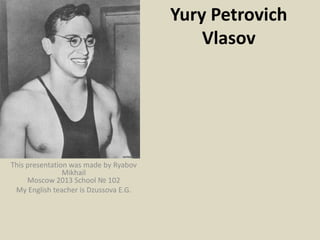 Yury Petrovich
Vlasov

This presentation was made by Ryabov
Mikhail
Moscow 2013 School № 102
My English teacher is Dzussova E.G.

 