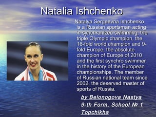 Natalia Ishchenko
Natalya Sergeevna Ishchenko
is a Russian sportsman acting
in synchronized swimming, the
triple Olympic champion, the
16-fold world champion and 9fold Europe, the absolute
champion of Europe of 2010
and the first synchro swimmer
in the history of the European
championships. The member
of Russian national team since
2002, the deserved master of
sports of Russia.

by Belonogova Nastya
9-th Form, School № 1
Topchikha

 
