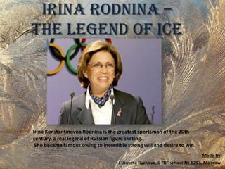 Irina Rodnina –
The legend of ice

Irina Konstantinovna Rodnina is the greatest sportsman of the 20th
century, a real legend of Russian figure skating.
She became famous owing to incredible strong will and desire to win.

 