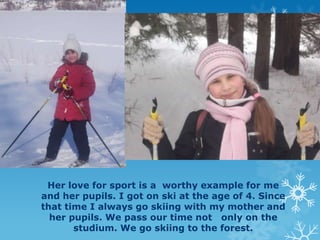 Her love for sport is a worthy example for me
and her pupils. I got on ski at the age of 4. Since
that time I always go skiing with my mother and
her pupils. We pass our time not only on the
studium. We go skiing to the forest.

 