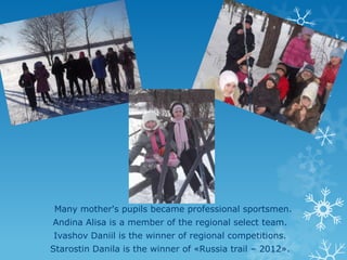 Many mother's pupils became professional sportsmen.
Andina Alisa is a member of the regional select team.
Ivashov Daniil is the winner of regional competitions.
Starostin Danila is the winner of «Russia trail – 2012».

 