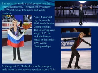 Plushenko has made a quick progress on the
international arena. He became the youngestever World Junior Champion and World
medalist.
As a 14-year-old
boy, he won the
1997 World Junior
Championships.
The following year,
at age of 15, he
took the bronze
medal at the senior
1998 World
Championships.

At the age of 16, Plushenko was the youngest
male skater to ever receive a perfect score of 6.0.

 