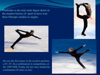 Plushenko is the only male figure skater in
the modern history of sport to have won
three Olympic medals in singles.

He was the first skater in the world to perform
a 4T–3T–2Lo combination in competitions, at
the 1999 NHK Trophy (he has since landed the
combination 26 times so far).

 