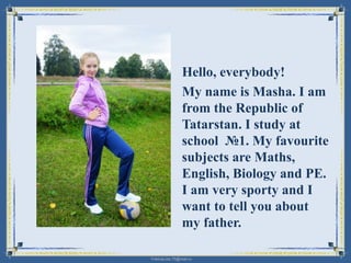 Hello, everybody!
My name is Masha. I am
from the Republic of
Tatarstan. I study at
school №1. My favourite
subjects are Maths,
English, Biology and PE.
I am very sporty and I
want to tell you about
my father.
FokinaLida.75@mail.ru

 