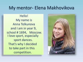 My mentor- Elena Makhovikova
Hello!
My name is
Anna Tolkunova
and I am in year 9,
school # 1694, Moscow.
I love sport, especially
sport dances.
That's why I decided
to take part in this
competition.

 