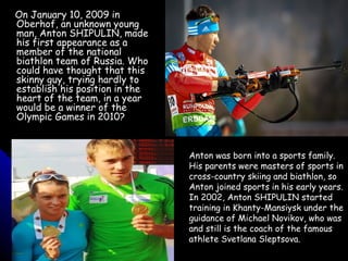 On January 10, 2009 in
Oberhof, an unknown young
man, Anton SHIPULIN, made
his first appearance as a
member of the national
biathlon team of Russia. Who
could have thought that this
skinny guy, trying hardly to
establish his position in the
heart of the team, in a year
would be a winner of the
Olympic Games in 2010?

Anton was born into a sports family.
His parents were masters of sports in
cross-country skiing and biathlon, so
Anton joined sports in his early years.
In 2002, Anton SHIPULIN started
training in Khanty-Mansiysk under the
guidance of Michael Novikov, who was
and still is the coach of the famous
athlete Svetlana Sleptsova.

 