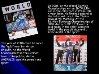 In 2006, at the World Biathlon
Championships Anton SHIPULIN
won in the relay race in Presk-Isle.
A year later, he finished second in
the individual race in the Italian
town of Val Martello. At the
Biathlon European Championships of
2007 Anton SHIPULIN won the
gold medal in the relay, a bronze
medal in the pursuit race and a
silver medal in the sprint.

The year of 2008 could be called
the “gold” year for Anton
Shipulin. At the World
Championships in the German
town of Ruhpolding Anton
SHIPULIN won the pursuit and
sprint.

 
