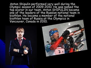 Anton Shipulin performed very well during the
Olympic season of 2009-2010. He was named the
top scorer in our team. Anton SHIPULIN became
one of the leaders of the Russian national team in
biathlon. He became a member of the national
biathlon team of Russia at the Olympics in
Vancouver, Canada in 2010.

 