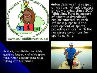 Anton deserves the respect
of his fans not only because
of his victories. Since 2010
"Shipulin’s Fund in support
of sports in Sverdlovsk
region" started its work.
Its main purpose is the
development of sports,
providing children with the
necessary conditions for
sports activity.

Besides, the athlete is a highly
qualified lawyer. And in his spare
time, Anton does not mind to go
fishing with his friends.

 