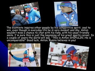 The biathlete inspires other people by his competitive spirit, zeal to
win, even though in everyday life he is very modest and shy. Anton
wouldn’t miss a chance to chat with his fans, with his usual friendly
smile. I'm sure this is just the beginning of his great sports career. In
a couple of years the world will say, "This is Anton SHIPULIN. He is
unconquerable!" Good luck, Anton. Russia believes in you!

 