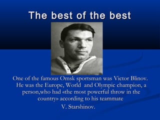 The best of the best

One of the famous Omsk sportsman was Victor Blinov.
He was the Europe, World and Olympic champion, a
person,who had «the most powerful throw in the
country» according to his teammate
V. Starshinov.

 