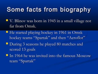 Some facts from biography








V. Blinov was born in 1945 in a small village not
far from Omsk.
He started playing hockey in 1961 in Omsk
hockey teams “Spartak” and then “Aeroflot”
During 3 seasons he played 80 matches and
scored 13 goals
In 1964 he was invited into the famous Moscow
team “Spartak”

 