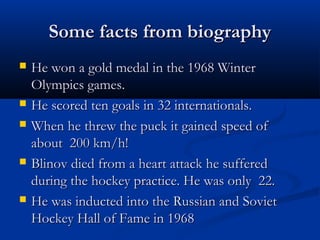 Some facts from biography









He won a gold medal in the 1968 Winter
Olympics games.
He scored ten goals in 32 internationals.
When he threw the puck it gained speed of
about 200 km/h!
Blinov died from a heart attack he suffered
during the hockey practice. He was only 22.
He was inducted into the Russian and Soviet
Hockey Hall of Fame in 1968

 