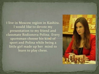 I live in Moscow region in Kashira.

I would like to devote my
presentation to my friend and
classmate Rodionova Polina. Every
sportsman choose his kind of
sport and Polina while being a
little girl made up her mind to
learn to play chess.

 