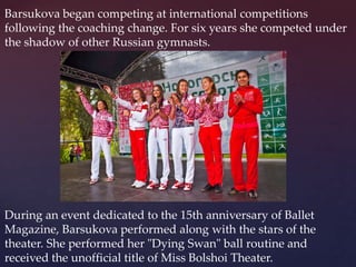 Barsukova began competing at international competitions
following the coaching change. For six years she competed under
the shadow of other Russian gymnasts.

During an event dedicated to the 15th anniversary of Ballet
Magazine, Barsukova performed along with the stars of the
theater. She performed her "Dying Swan" ball routine and
received the unofficial title of Miss Bolshoi Theater.

 
