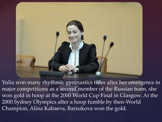 Yulia won many rhythmic gymnastics titles after her emergence in
major competitions as a second member of the Russian team, she
won gold in hoop at the 2000 World Cup Final in Glasgow. At the
2000 Sydney Olympics after a hoop fumble by then-World
Champion, Alina Kabaeva, Barsukova won the gold.

 