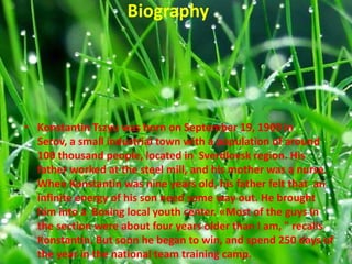 Biography

• Konstantin Tszyu was born on September 19, 1969 in
Serov, a small industrial town with a population of around
100 thousand people, located in Sverdlovsk region. His
father worked at the steel mill, and his mother was a nurse.
When Konstantin was nine years old, his father felt that an
infinite energy of his son need some way out. He brought
him into a Boxing local youth center. «Most of the guys in
the section were about four years older than I am, " recalls
Konstantin. But soon he began to win, and spend 250 days of
the year in the national team training camp.

 