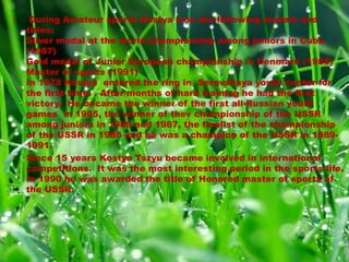 •

•

During Amateur sports Kostya won the following medals and
titles:
Silver medal at the world championship among juniors in Cuba
(1987)
Gold medal of Junior European championship in Denmark (1986)
Master of sports (1991)
In 1978 Kostya entered the ring in Serovskaya youth center for
the first time. . After months of hard training he had the first
victory. He became the winner of the first all-Russian youth
games in 1985, the winner of thev championship of the USSR
among juniors in 1986 and 1987, the finalist of the championship
of the USSR in 1988 and he was a champion of the USSR in 19891991.
Since 15 years Kostya Tszyu became involved in international
competitions. It was the most interesting period in the sports life.
In 1990 he was awarded the title of Honored master of sports of
the USSR.

 