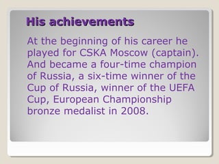 His achievements
At the beginning of his career he
played for CSKA Moscow (captain).
And became a four-time champion
of Russia, a six-time winner of the
Cup of Russia, winner of the UEFA
Cup, European Championship
bronze medalist in 2008.

 