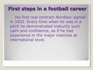 First steps in a football career
His first real contract Akinfeev signed
in 2002. Every time when he was in a
pitch he demonstrated maturity such
calm and confidence, as if he had
experience in the major matches at
international level.

 