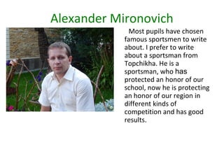 Alexander Mironovich
Most pupils have chosen
famous sportsmen to write
about. I prefer to write
about a sportsman from
Topchikha. He is a
sportsman, who has
protected an honor of our
school, now he is protecting
an honor of our region in
different kinds of
competition and has good
results.

 