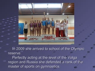In 2009 she arrived to school of the Olympic
reserve.
Perfectly acting at the level of the Volga
region and Russia she defended a rank of the
master of sports on gymnastics.

 