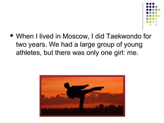  When

I lived in Moscow, I did Taekwondo for
two years. We had a large group of young
athletes, but there was only one girl: me.

 