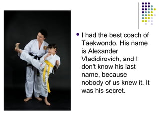 I

had the best coach of
Taekwondo. His name
is Alexander
Vladidirovich, and I
don't know his last
name, because
nobody of us knew it. It
was his secret.

 