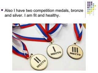  Also

I have two competition medals, bronze
and silver. I am fit and healthy.

 
