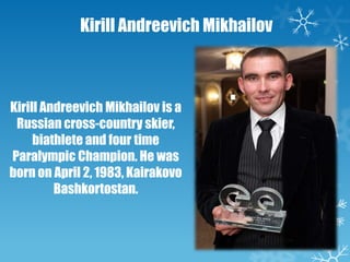 Kirill Andreevich Mikhailov

Kirill Andreevich Mikhailov is a
Russian cross-country skier,
biathlete and four time
Paralympic Champion. He was
born on April 2, 1983, Kairakovo
Bashkortostan.

 