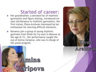 Started of career:



Her grandmother, a devoted fan of rhythmic
gymnastics and figure skating, introduced sixyear-old Kanaeva to rhythmic gymnastics. Her
first trainer, Elena Araiswas impressed by her
enthusiasm for learning difficult elements.



Kanaeva join a group of young rhythmic
gymnasts from Omsk for try-outs in Moscow at
the age of 12. Her performance caught the
eye of Amina Zaripova, who was in charge of
the youth program.

 