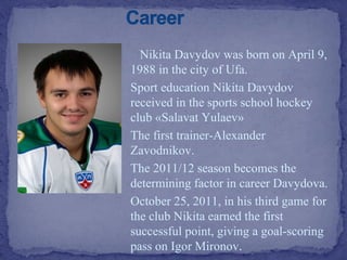 Nikita Davydov was born on April 9,
1988 in the city of Ufa.
Sport education Nikita Davydov
received in the sports school hockey
club «Salavat Yulaev»
The first trainer-Alexander
Zavodnikov.
The 2011/12 season becomes the
determining factor in career Davydova.
October 25, 2011, in his third game for
the club Nikita earned the first
successful point, giving a goal-scoring
pass on Igor Mironov.

 
