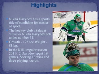 Nikita Davydov has a sports

title of candidate for master
of sport.
The hockey club «Salavat
Yulaev» Nikita Davydov acts
under number 31.
Growth - 175 see Weight 81 kg.
In the KHL regular season
2011/12 Davydov spent 19
games. Scoring 13 wins and
three playing «zero».

 