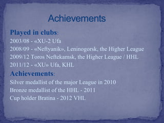 Played in clubs:
2003/08 - «XU-2 Ufa
2008/09 - «Neftyanik», Leninogorsk, the Higher League
2009/12 Toros Neftekamsk, the Higher League / HHL
2011/12 - «XU» Ufa, KHL

Achievements:
Silver medallist of the major League in 2010
Bronze medallist of the HHL - 2011
Cup holder Bratina - 2012 VHL

 