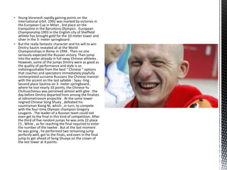  Young Voronezh rapidly gaining points on the
international orbit. 1992 was marked by victories in
the European Cup in Milan , 3rd place on the
trampoline in the Barcelona Olympics . European
Championship 1993 in the English city of Sheffield
athlete has brought gold for the 10-meter tower and
silver in the 3- meter springboard .
 But the really fantastic character and his will to win
Dmitry Sautin revealed all at the World
Championships in Rome in 1994 . Then no one
seriously expected the Russian victory. Then jump
into the water already in full sway Chinese athletes .
However, some of the jumps Dmitry were as good as
the quality of performance and style is so
indistinguishable from the best " Chinese " options
that coaches and spectators immediately playfully
reinterpreted surname Russians the Chinese manner
with the accent on the last syllable : Syau -ting .
Second place Sautina on 3- meter springboard ,
where he lost nearly 10 points, the Chinese Yu
Chzhuochenyu was perceived almost with glee : the
day before Dmitry departed from among the finalists
at odnometrovom projectile . At the same tower
reigned Chinese Song Shuey , defeated his
countryman Xiong Ni, which , in turn, to compete
with the four-time Olympic champion Gregory
Louganis . The leader of a Russian team could not
even get to the final in this kind of competition. After
the third of five random jumps he was only 22 place
(!) , While , as for reaching the final required to enter
the number of the twelve . But at the last moment
he was going , he performed two remaining jump
perfectly well, got to the finals, and even in the final
jump to get ahead of Song Shueya on the crown of
the last tower at 4 points.

 