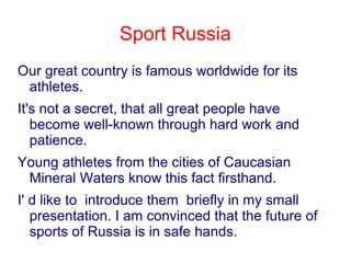Sport Russia
Our great country is famous worldwide for its
athletes.
It's not a secret, that all great people have
become well-known through hard work and
patience.
Young athletes from the cities of Caucasian
Mineral Waters know this fact firsthand.
I' d like to introduce them briefly in my small
presentation. I am convinced that the future of
sports of Russia is in safe hands.

 