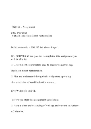 EN0567 - Assignment
C003 Powerlab
3-phase Induction Motor Performance
Dr M Jovanovic – EN0567 lab sheets Page-1
OBJECTIVES W hen you have completed this assignment you
will be able to:
-cage
induction motor performance.
-state operating
characteristics of small induction motors.
KNOWLEDGE LEVEL
Before you start this assignment you should:
AC circuits.
 