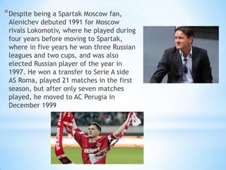 * Despite being a Spartak Moscow fan,

Alenichev debuted 1991 for Moscow
rivals Lokomotiv, where he played during
four years before moving to Spartak,
where in five years he won three Russian
leagues and two cups, and was also
elected Russian player of the year in
1997. He won a transfer to Serie A side
AS Roma, played 21 matches in the first
season, but after only seven matches
played, he moved to AC Perugia in
December 1999

 