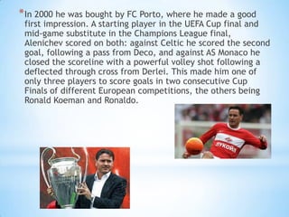 * In 2000 he was bought by FC Porto, where he made a good

first impression. A starting player in the UEFA Cup final and
mid-game substitute in the Champions League final,
Alenichev scored on both: against Celtic he scored the second
goal, following a pass from Deco, and against AS Monaco he
closed the scoreline with a powerful volley shot following a
deflected through cross from Derlei. This made him one of
only three players to score goals in two consecutive Cup
Finals of different European competitions, the others being
Ronald Koeman and Ronaldo.

 