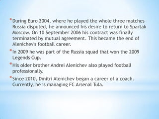 * During Euro 2004, where he played the whole three matches

Russia disputed, he announced his desire to return to Spartak
Moscow. On 10 September 2006 his contract was finally
terminated by mutual agreement. This became the end of
Alenichev's football career.

* In 2009 he was part of the Russia squad that won the 2009
Legends Cup.

* His older brother Andrei Alenichev also played football
professionally.

* Since 2010, Dmitri Alenichev began a career of a coach.
Currently, he is managing FC Arsenal Tula.

 