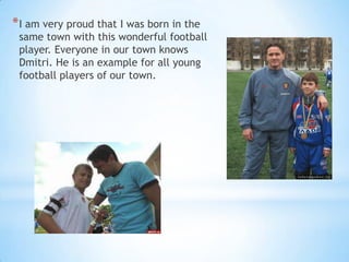 * I am very proud that I was born in the

same town with this wonderful football
player. Everyone in our town knows
Dmitri. He is an example for all young
football players of our town.

 