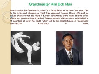 Grandmaster Kim Bok Man
Grandmaster Kim Bok Man is called "the Grandfather of modern Tae Kwon Do"
by his pupils and followers in South East Asia and Europe. Since 1955 and for
eleven years he was the head of Korean Taekwondo show team. Thanks to his
efforts and personal talent the first Taekwondo Associations were established in
11 countries all over the world, which led to the establishment of Taekwondo
International
Association
in
1966.

 