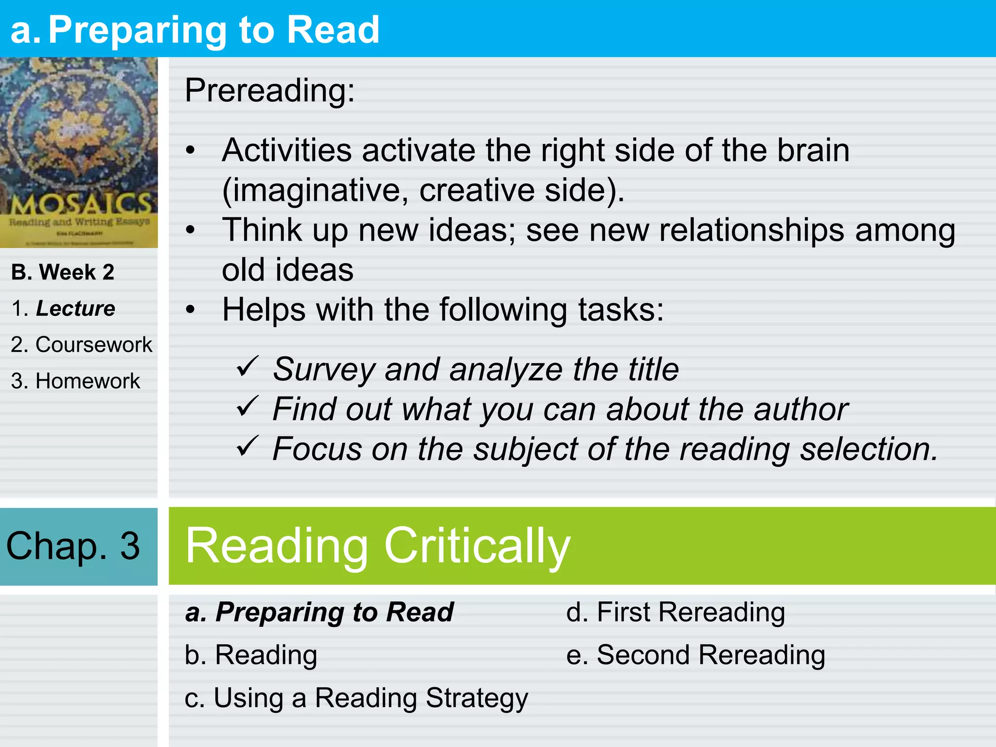 B. Week 2
1. Lecture
2. Coursework
3. Homework
Reading Critically
a. Preparing to Read
b. Reading
c. Using a Reading Strategy
d. First Rereading
e. Second Rereading
a.Preparing to Read
Prereading:
• Activities activate the right side of the brain
(imaginative, creative side).
• Think up new ideas; see new relationships among
old ideas
• Helps with the following tasks:
 Survey and analyze the title
 Find out what you can about the author
 Focus on the subject of the reading selection.
Chap. 3
 