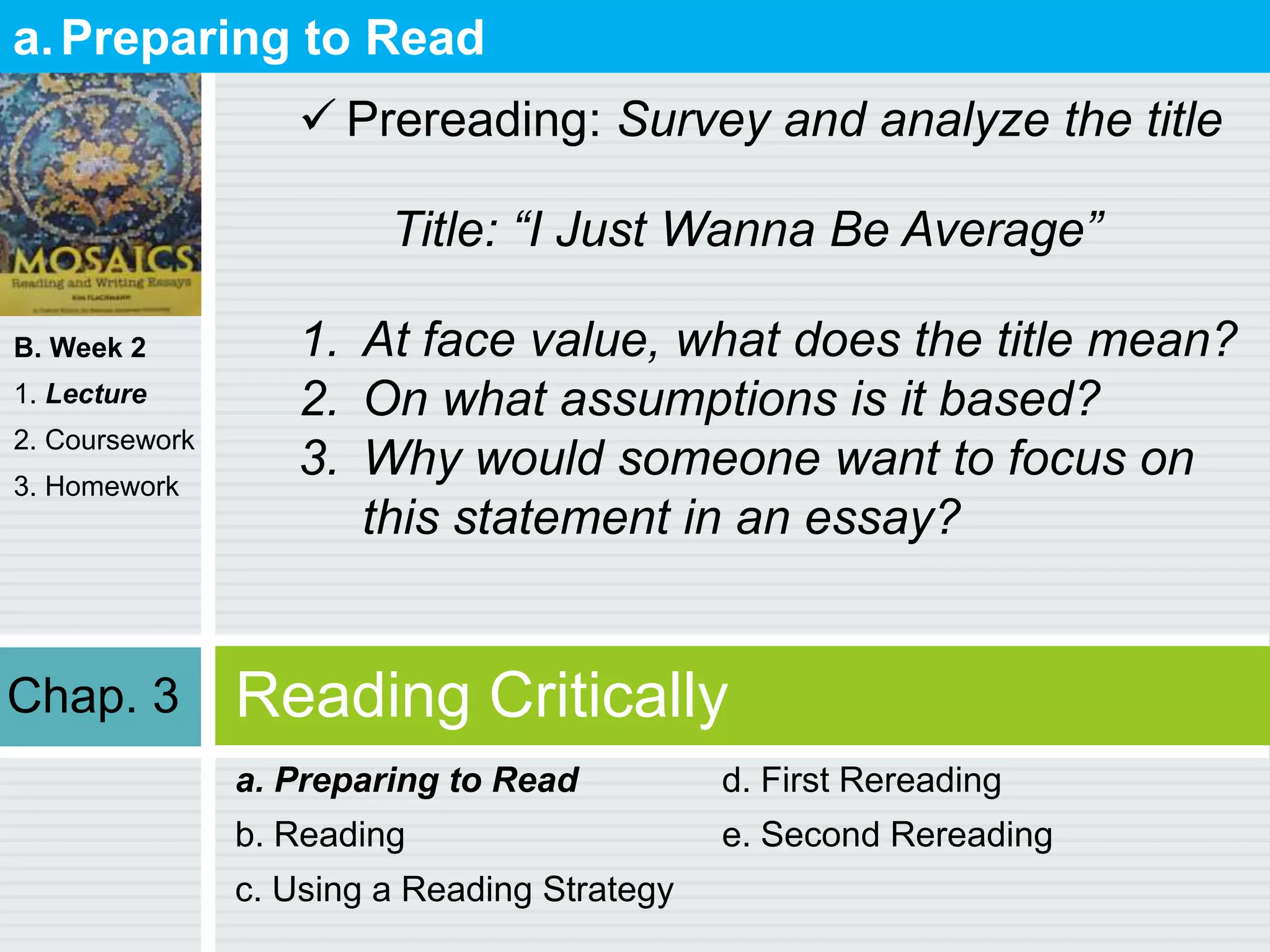B. Week 2
1. Lecture
2. Coursework
3. Homework
Reading Critically
a. Preparing to Read
b. Reading
c. Using a Reading Strategy
d. First Rereading
e. Second Rereading
a.Preparing to Read
 Prereading: Survey and analyze the title
Title: “I Just Wanna Be Average”
1. At face value, what does the title mean?
2. On what assumptions is it based?
3. Why would someone want to focus on
this statement in an essay?
Chap. 3
 