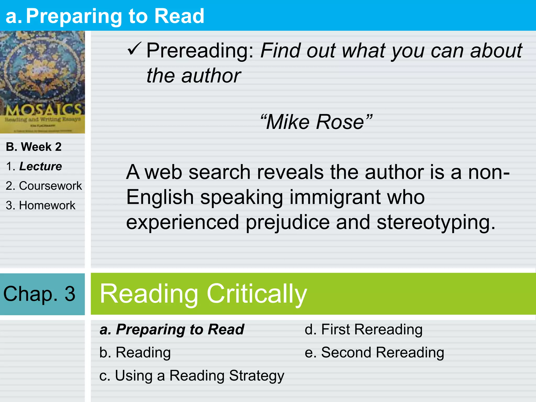 B. Week 2
1. Lecture
2. Coursework
3. Homework
Reading Critically
a. Preparing to Read
b. Reading
c. Using a Reading Strategy
d. First Rereading
e. Second Rereading
a.Preparing to Read
 Prereading: Find out what you can about
the author
“Mike Rose”
A web search reveals the author is a non-
English speaking immigrant who
experienced prejudice and stereotyping.
Chap. 3
 