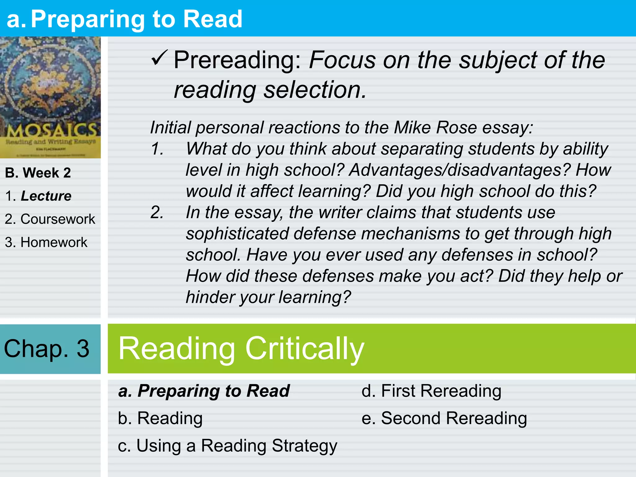B. Week 2
1. Lecture
2. Coursework
3. Homework
Reading Critically
a. Preparing to Read
b. Reading
c. Using a Reading Strategy
d. First Rereading
e. Second Rereading
a.Preparing to Read
 Prereading: Focus on the subject of the
reading selection.
Initial personal reactions to the Mike Rose essay:
1. What do you think about separating students by ability
level in high school? Advantages/disadvantages? How
would it affect learning? Did you high school do this?
2. In the essay, the writer claims that students use
sophisticated defense mechanisms to get through high
school. Have you ever used any defenses in school?
How did these defenses make you act? Did they help or
hinder your learning?
Chap. 3
 