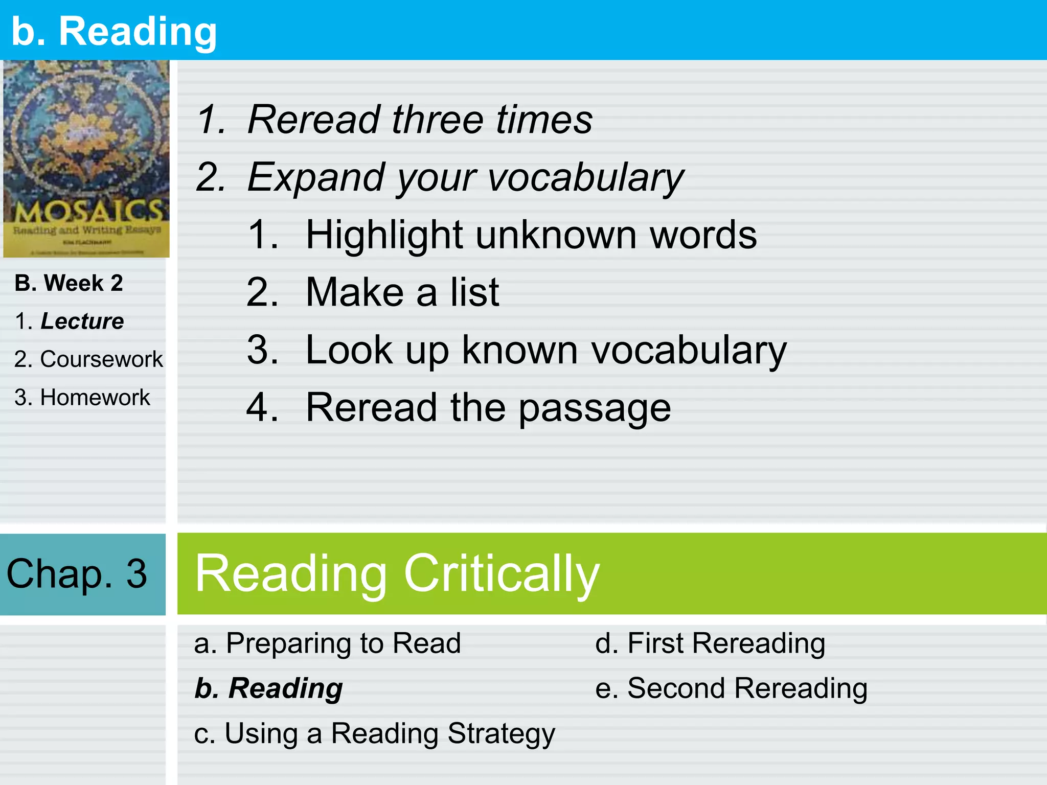 B. Week 2
1. Lecture
2. Coursework
3. Homework
Reading Critically
a. Preparing to Read
b. Reading
c. Using a Reading Strategy
d. First Rereading
e. Second Rereading
b. Reading
1. Reread three times
2. Expand your vocabulary
1. Highlight unknown words
2. Make a list
3. Look up known vocabulary
4. Reread the passage
Chap. 3
 