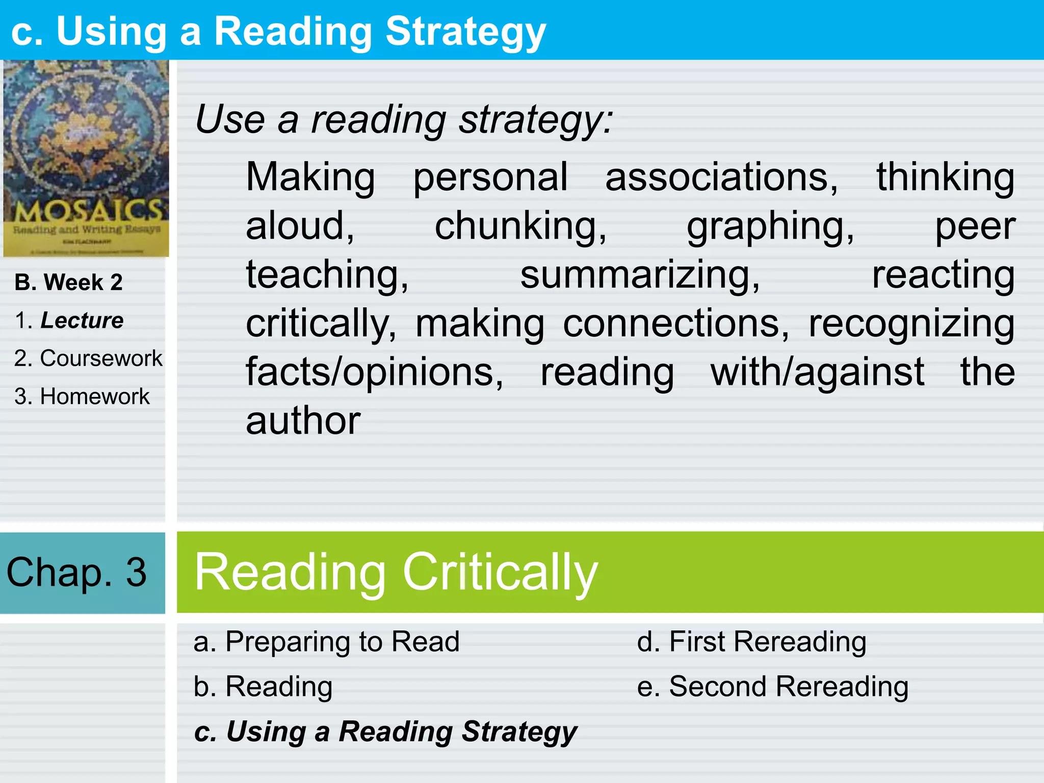 B. Week 2
1. Lecture
2. Coursework
3. Homework
Reading Critically
a. Preparing to Read
b. Reading
c. Using a Reading Strategy
d. First Rereading
e. Second Rereading
c. Using a Reading Strategy
Use a reading strategy:
Making personal associations, thinking
aloud, chunking, graphing, peer
teaching, summarizing, reacting
critically, making connections, recognizing
facts/opinions, reading with/against the
author
Chap. 3
 