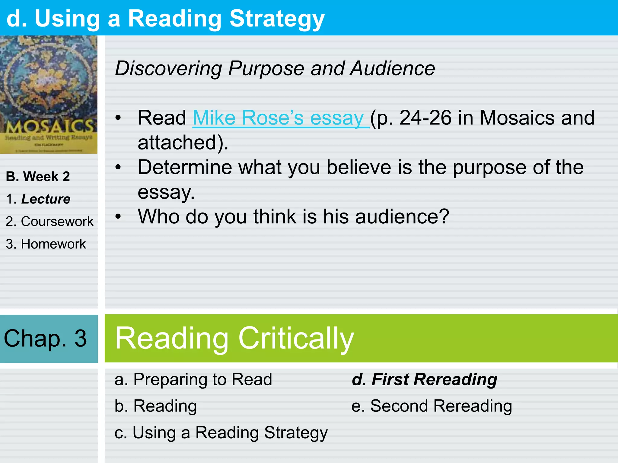 B. Week 2
1. Lecture
2. Coursework
3. Homework
Reading Critically
a. Preparing to Read
b. Reading
c. Using a Reading Strategy
d. First Rereading
e. Second Rereading
d. Using a Reading Strategy
Discovering Purpose and Audience
• Read Mike Rose‟s essay (p. 24-26 in Mosaics and
attached).
• Determine what you believe is the purpose of the
essay.
• Who do you think is his audience?
Chap. 3
 